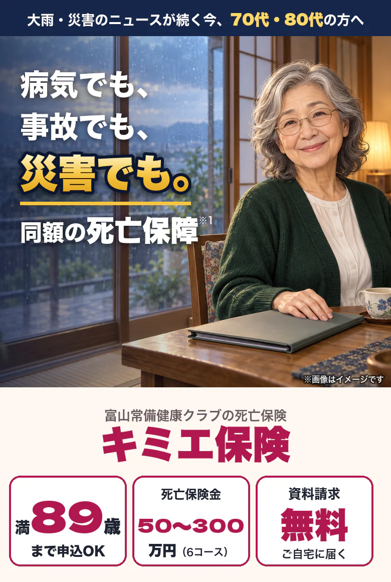 大雨・災害のニュースが続く今、70代・80代の方へ。病気でも、事故でも、災害でも。同額の死亡保障。富山常備健康クラブの死亡保険 キミエ保険。満89歳まで申込OK、死亡保険金50万〜300万円（6コース）、資料請求無料