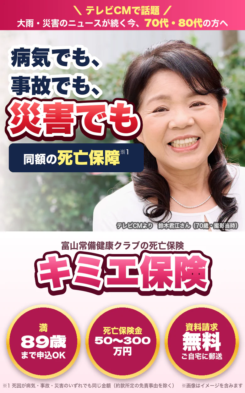 テレビCMで話題。大雨・災害のニュースが続く今、70代・80代の方へ。病気でも、事故でも、災害でも、同額の死亡保障。富山常備健康クラブの死亡保険キミエ保険。満89歳まで申込OK、死亡保険金50万〜300万円、資料請求無料